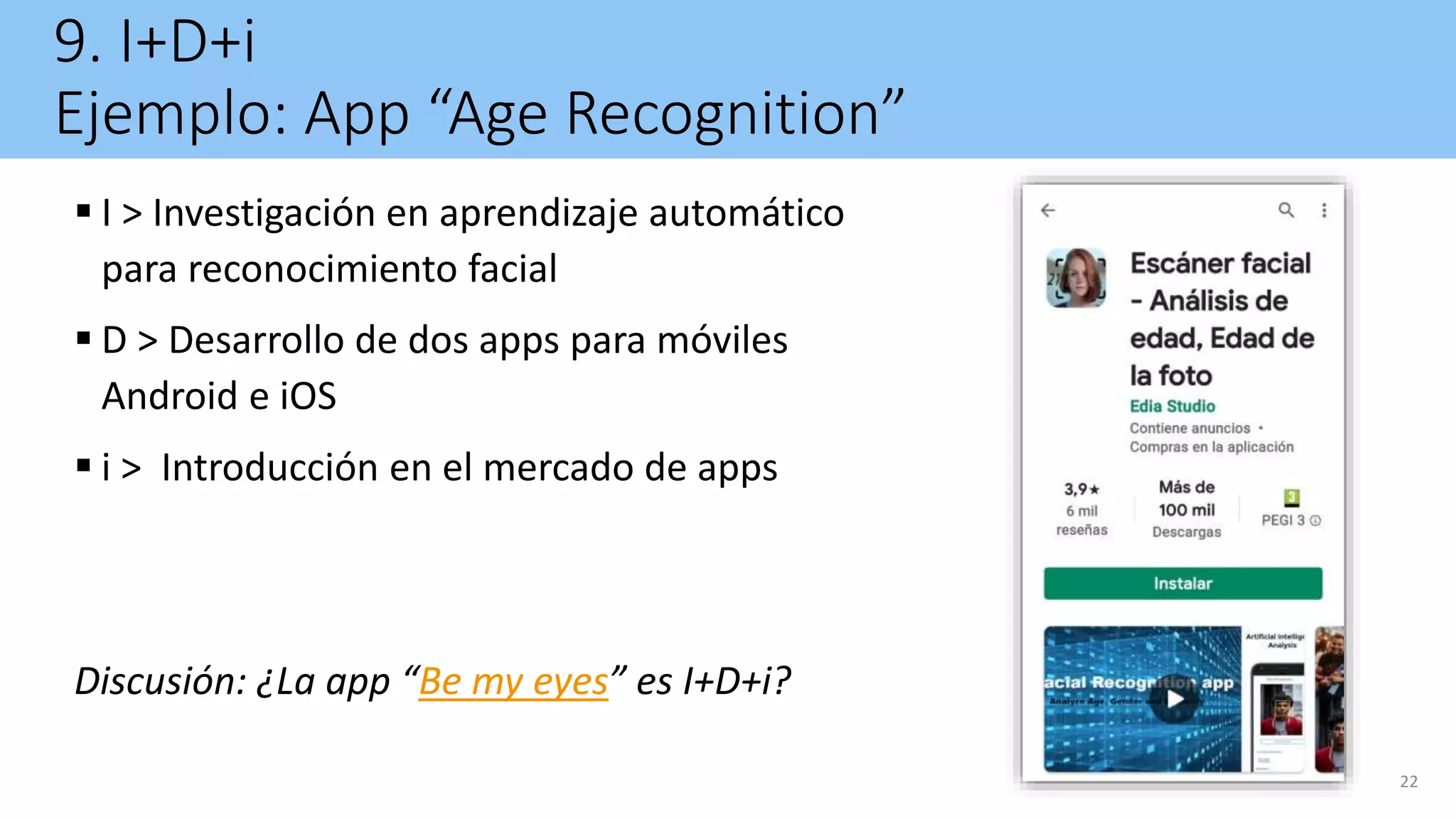 9. I+D+i
Ejemplo: App “Age Recognition”
 I > Investigación en aprendizaje automático
para reconocimiento facial
 D > Desarrollo de dos apps para móviles
Android e iOS
 i > Introducción en el mercado de apps
Discusión: ¿La app “Be my eyes” es I+D+i?
22
 