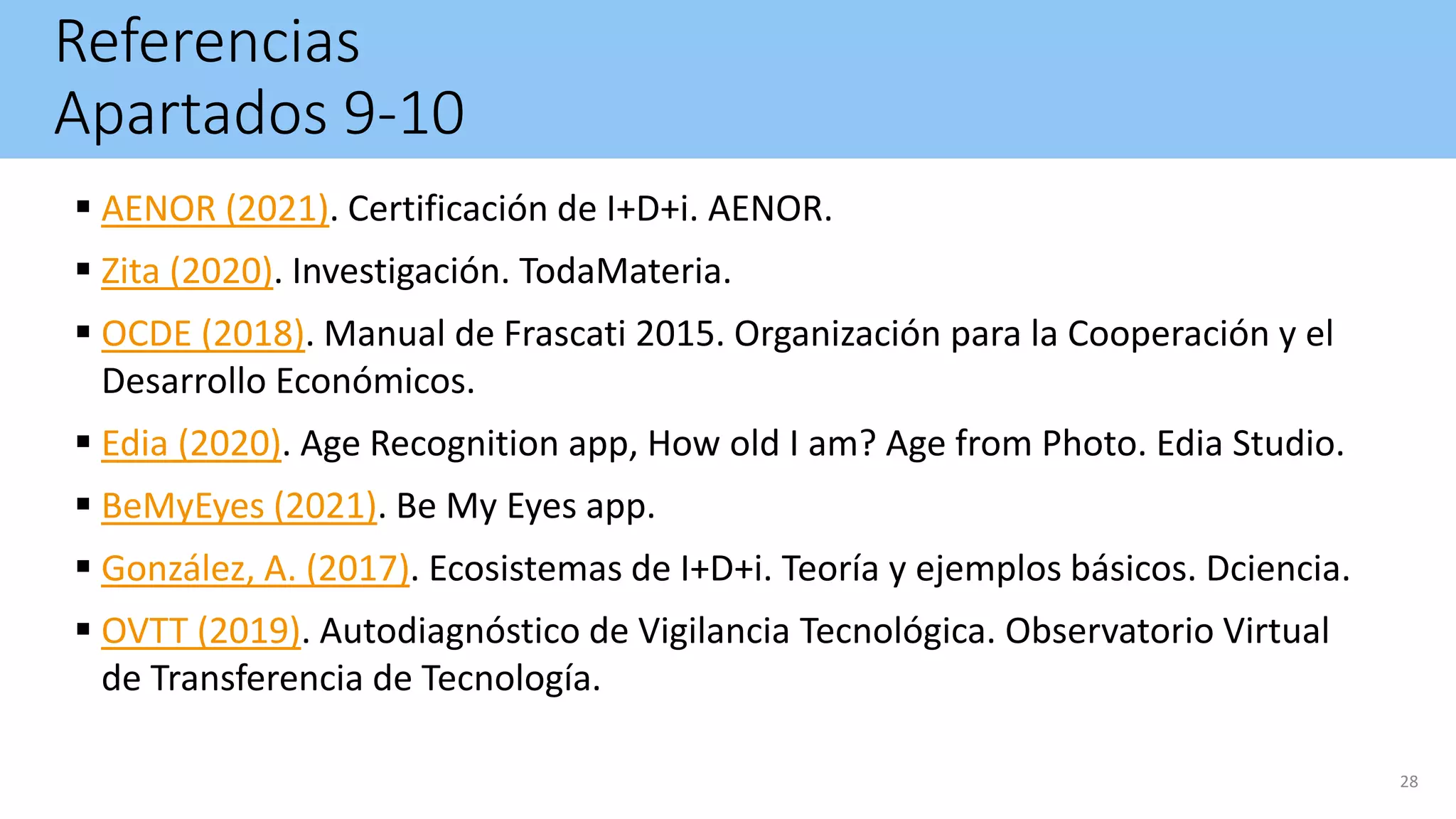 Referencias
Apartados 9-10
 AENOR (2021). Certificación de I+D+i. AENOR.
 Zita (2020). Investigación. TodaMateria.
 OCDE (2018). Manual de Frascati 2015. Organización para la Cooperación y el
Desarrollo Económicos.
 Edia (2020). Age Recognition app, How old I am? Age from Photo. Edia Studio.
 BeMyEyes (2021). Be My Eyes app.
 González, A. (2017). Ecosistemas de I+D+i. Teoría y ejemplos básicos. Dciencia.
 OVTT (2019). Autodiagnóstico de Vigilancia Tecnológica. Observatorio Virtual
de Transferencia de Tecnología.
28
 