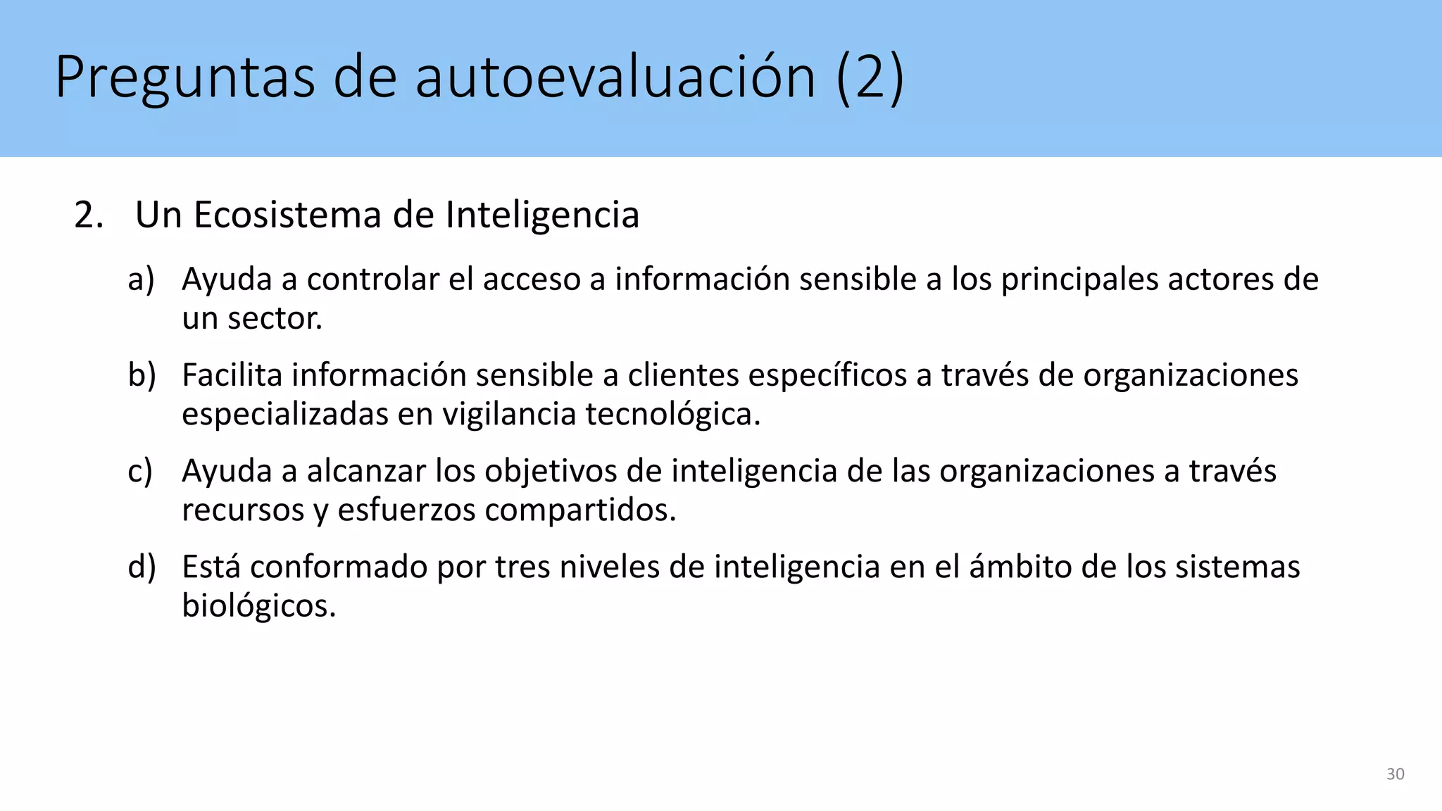 Preguntas de autoevaluación (2)
2. Un Ecosistema de Inteligencia
a) Ayuda a controlar el acceso a información sensible a los principales actores de
un sector.
b) Facilita información sensible a clientes específicos a través de organizaciones
especializadas en vigilancia tecnológica.
c) Ayuda a alcanzar los objetivos de inteligencia de las organizaciones a través
recursos y esfuerzos compartidos.
d) Está conformado por tres niveles de inteligencia en el ámbito de los sistemas
biológicos.
30
 