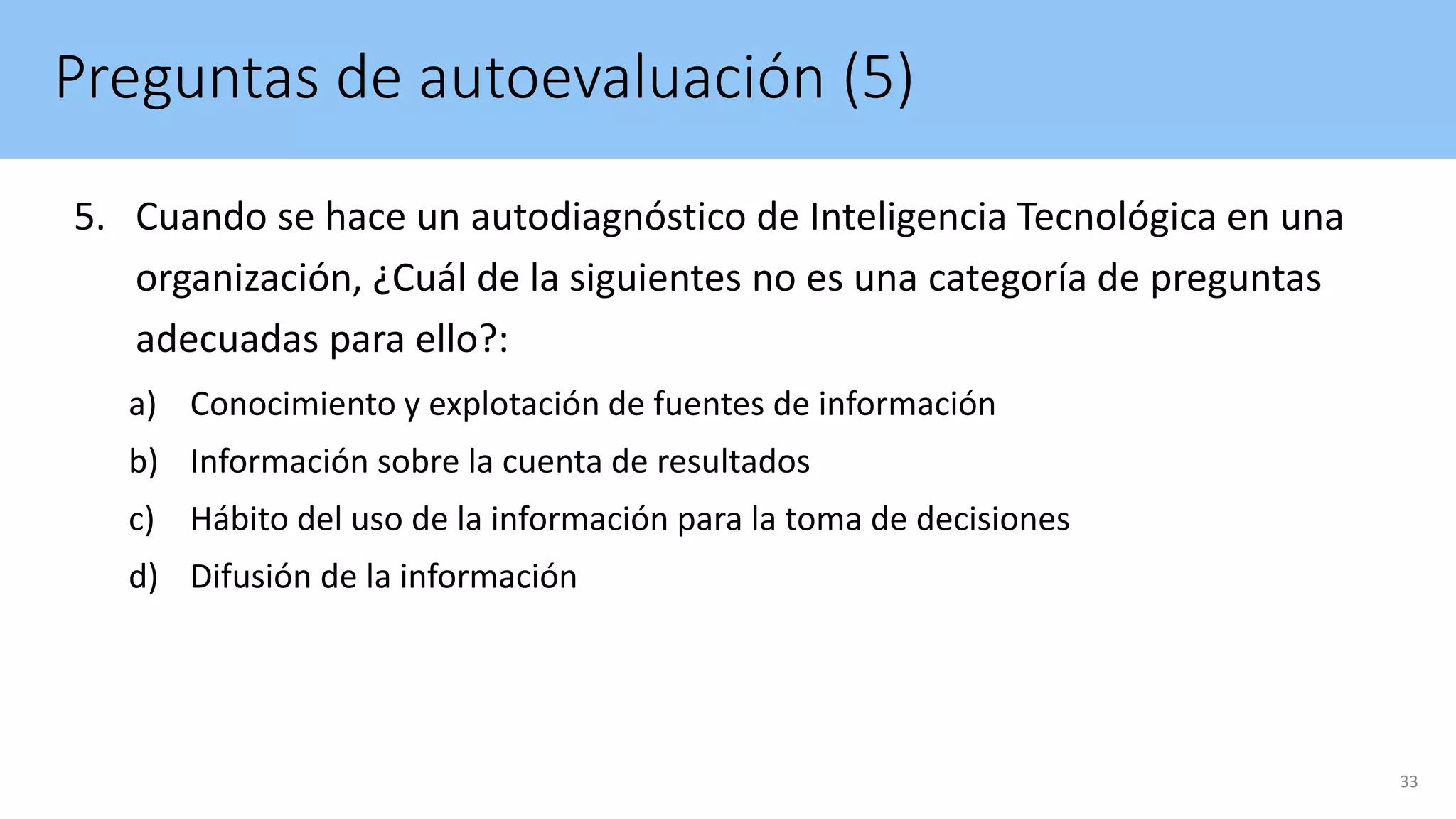 Preguntas de autoevaluación (5)
5. Cuando se hace un autodiagnóstico de Inteligencia Tecnológica en una
organización, ¿Cuál de la siguientes no es una categoría de preguntas
adecuadas para ello?:
a) Conocimiento y explotación de fuentes de información
b) Información sobre la cuenta de resultados
c) Hábito del uso de la información para la toma de decisiones
d) Difusión de la información
33
 