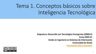 Tema 1. Conceptos básicos sobre
Inteligencia Tecnológica
Asignatura: Desarrollo con Tecnologías Emergentes (580011)
Curso 2020-21
Grado en Ingeniería en Sistemas de Información
Universidad de Alcalá
José Ramón Hilera González
1
 