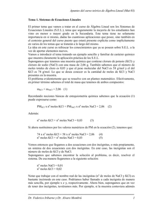 Apuntes del curso teórico de Álgebra Lineal (Mat 03)
Dr. Federico Iribarne y Dr. Alvaro Mombrú 1
Tema 1. Sistemas de Ecuaciones Lineales
El primer tema que vamos a tratar en el curso de Álgebra Lineal son los Sistemas de
Ecuaciones Lineales (S.E.L.), tema que seguramente la mayoría de los estudiantes han
visto en menor o mayor grado en la Secundaria. Este tema tiene no solamente
importancia en sí mismo, dadas las cuantiosas aplicaciones que posee, sino también en
el contexto general del curso puesto que estará presente explícita como implícitamente
en varios de los temas que se tratarán a lo largo del mismo.
La idea en este curso es refrescar los conocimientos que ya se poseen sobre S.E.L. a la
vez de aportar elementos nuevos.
Vamos a introducir el tema tratando un ejemplo sencillo y familiar de carácter químico
que muestra claramente la aplicación práctica de los S.E.L.
Supongamos que tenemos una muestra química que contiene cloruro de potasio (KCl) y
cloruro de sodio (NaCl) con una masa de 2,06 g. También sabemos que el número de
moles totales de cloro es 0,03 y que el peso molecular del NaCl es 58 g/mol y el del
KCl es 74 g/mol. Lo que se desea conocer es la cantidad de moles de KCl y NaCl
presentes en la muestra.
El problema evidentemente que se resuelve con un planteo matemático. Efectivamente,
en primer término sabemos el total de masa que tenemos de ambos compuestos:
mKCl + mNaCl = 2,06 (1)
Recordando nociones básicas de estequiometria química sabemos que la ecuación (1)
puede expresarse como:
PMKCl x no
moles KCl + PMNaCl x no
moles NaCl = 2,06 (2)
Además:
no
moles KCl + no
moles NaCl = 0,03 (3)
Si ahora sustituimos por los valores numéricos de PM en la ecuación (2), tenemos que:
74 x no
moles KCl + 58 x no
moles NaCl = 2,06 (4)
no
moles KCl + no
moles NaCl = 0,03 (5)
Vemos entonces que llegamos a dos ecuaciones con dos incógnitas, o más propiamente,
un sistema de dos ecuaciones con dos incógnitas. En este caso, las incógnitas son el
número de moles de KCl y de NaCl.
Supongamos que sabemos encontrar la solución al problema, es decir, resolver el
sistema. De esa manera llegaremos a la siguiente solución:
no
moles NaCl = 0,01
no
moles KCl = 0,02
Notar que trabajar con el nombre real de las incógnitas (no
de moles de NaCl y KCl) es
bastante incómodo en este caso. Podríamos haber llamado a cada incógnita de manera
más sencilla, por ejemplo x e y, respectivamente. Ahora bien, supongamos que en vez
de tener dos incógnitas, tuviéramos más. Por ejemplo, si la muestra contuviera además
 