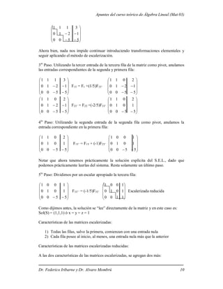Apuntes del curso teórico de Álgebra Lineal (Mat 03)
Dr. Federico Iribarne y Dr. Alvaro Mombrú 10














5
5
0
0
1
2
1
0
3
1
1
1
Ahora bien, nada nos impide continuar introduciendo transformaciones elementales y
seguir aplicando el método de escalerización.
3er
Paso. Utilizando la tercer entrada de la tercera fila de la matriz como pivot, anulamos
las entradas correspondientes de la segunda y primera fila:














5
5
0
0
1
2
1
0
3
1
1
1
F1T = F1 +(1/5)F3T’














5
5
0
0
1
2
1
0
2
0
1
1














5
5
0
0
1
2
1
0
2
0
1
1
F2T’ = F2T +(-2/5)F3T’











 5
5
0
0
1
0
1
0
2
0
1
1
4to
Paso: Utilizando la segunda entrada de la segunda fila como pivot, anulamos la
entrada correspondiente en la primera fila:











 5
5
0
0
1
0
1
0
2
0
1
1
F1T’ = F1T + (-1)F2T’











 5
5
0
0
1
0
1
0
1
0
0
1
Notar que ahora tenemos prácticamente la solución explícita del S.E.L., dado que
podemos prácticamente leerlas del sistema. Resta solamente un último paso.
5to
Paso: Dividimos por un escalar apropiado la tercera fila:











 5
5
0
0
1
0
1
0
1
0
0
1
F3T’’ = (-1/5)F3T’










1
1
0
0
1
0
1
0
1
0
0
1
Escalerizada reducida
Como dijimos antes, la solución se “lee” directamente de la matriz y en este caso es:
Sol(S) = (1,1,1) ó x = y = z = 1
Características de las matrices escalerizadas:
1) Todas las filas, salvo la primera, comienzan con una entrada nula
2) Cada fila posee al inicio, al menos, una entrada nula más que la anterior
Características de las matrices escalerizadas reducidas:
A las dos características de las matrices escalerizadas, se agregan dos más:
 