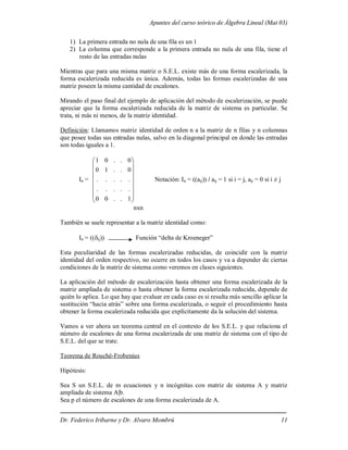 Apuntes del curso teórico de Álgebra Lineal (Mat 03)
Dr. Federico Iribarne y Dr. Alvaro Mombrú 11
1) La primera entrada no nula de una fila es un 1
2) La columna que corresponde a la primera entrada no nula de una fila, tiene el
resto de las entradas nulas
Mientras que para una misma matriz o S.E.L. existe más de una forma escalerizada, la
forma escalerizada reducida es única. Además, todas las formas escalerizadas de una
matriz poseen la misma cantidad de escalones.
Mirando el paso final del ejemplo de aplicación del método de escalerización, se puede
apreciar que la forma escalerizada reducida de la matriz de sistema es particular. Se
trata, ni más ni menos, de la matriz identidad.
Definición: Llamamos matriz identidad de orden n a la matriz de n filas y n columnas
que posee todas sus entradas nulas, salvo en la diagonal principal en donde las entradas
son todas iguales a 1.
In =
















1
.
.
0
0
.
.
.
.
.
.
.
.
.
.
0
.
.
1
0
0
.
.
0
1
Notación: In = ((aij)) / aij = 1 si i = j, aij = 0 si i ≠ j
nxn
También se suele representar a la matriz identidad como:
In = ((ij)) Función “delta de Kroeneger”
Esta peculiaridad de las formas escalerizadas reducidas, de coincidir con la matriz
identidad del orden respectivo, no ocurre en todos los casos y va a depender de ciertas
condiciones de la matriz de sistema como veremos en clases siguientes.
La aplicación del método de escalerización hasta obtener una forma escalerizada de la
matriz ampliada de sistema o hasta obtener la forma escalerizada reducida, depende de
quién lo aplica. Lo que hay que evaluar en cada caso es si resulta más sencillo aplicar la
sustitución “hacia atrás” sobre una forma escalerizada, o seguir el procedimiento hasta
obtener la forma escalerizada reducida que explícitamente da la solución del sistema.
Vamos a ver ahora un teorema central en el contexto de los S.E.L. y que relaciona el
número de escalones de una forma escalerizada de una matriz de sistema con el tipo de
S.E.L. del que se trate.
Teorema de Rouché-Frobenius
Hipótesis:
Sea S un S.E.L. de m ecuaciones y n incógnitas con matriz de sistema A y matriz
ampliada de sistema A|b.
Sea p el número de escalones de una forma escalerizada de A.
 