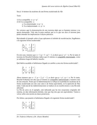 Apuntes del curso teórico de Álgebra Lineal (Mat 03)
Dr. Federico Iribarne y Dr. Alvaro Mombrú 12
Sea p’ el número de escalones de una forma escalerizada de A|b.
Tesis:
1) S es compatible  p = p’
2) Si S es compatible 
a. S es determinado  p = n
b. S es indeterminado  p < n
No veremos aquí la demostración de este teorema dado que es bastante extensa y no
aporta demasiado. Vale más la pena analizar qué es lo que nos dice el teorema para
poder entender las implicancias a efectos prácticos.
Recordando el ejemplo sobre el que aplicamos el método de escalerización, llegábamos
a la siguiente forma escalerizada:














5
5
0
0
1
2
1
0
3
1
1
1
En este caso, tenemos que: n = 3, p = 3 y p’ = 3, es decir que p = p’ = n. Por lo tanto el
teorema de Rouché-Frobenius indica que el sistema es compatible determinado, como
ya sabíamos luego de haberlo resuelto.
Qué habría sucedido si hubiéramos llegado en cambio a esta otra forma escalerizada?:












0
0
0
0
1
2
1
0
3
1
1
1
Ahora tenemos que n = 3, p = 2, p’ = 2, es decir que p = p’ y p < n. Por lo tanto,
Rouché-Frobenius nos dice que el sistema es compatible indeterminado y tenemos más
de una solución. Notar que la indeterminación se refleja en la pérdida de escalones de la
forma escalerizada (en este caso uno) o de forma equivalente, en la aparición de filas
nulas. Cada una de las indeterminaciones se traduce en un escalón menos o una fila nula
adicional.
La fila de ceros en el ejemplo, está indicando que las tres ecuaciones originales del
sistema, no dan información distinta, sino que hay dos que son equivalentes. Vamos a
volver sobre esta noción en clases posteriores.
Por último, que pasaría si hubiéramos llegado a la siguiente forma escalerizada?:












2
0
0
0
1
2
1
0
3
1
1
1
 