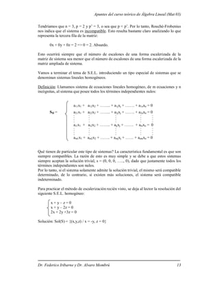 Apuntes del curso teórico de Álgebra Lineal (Mat 03)
Dr. Federico Iribarne y Dr. Alvaro Mombrú 13
Tendríamos que n = 3, p = 2 y p’ = 3, o sea que p < p’. Por lo tanto, Rouché-Frobenius
nos indica que el sistema es incompatible. Esto resulta bastante claro analizando lo que
representa la tercera fila de la matriz:
0x + 0y + 0z = 2 => 0 = 2. Absurdo.
Esto ocurrirá siempre que el número de escalones de una forma escalerizada de la
matriz de sistema sea menor que el número de escalones de una forma escalerizada de la
matriz ampliada de sistema.
Vamos a terminar el tema de S.E.L. introduciendo un tipo especial de sistemas que se
denominan sistemas lineales homogéneos.
Definición: Llamamos sistema de ecuaciones lineales homogéneo, de m ecuaciones y n
incógnitas, al sistema que posee todos los términos independientes nulos:
a11x1 + a12x2 + …….. + a1jxj + ……. + a1nxn = 0
SH = a21x1 + a22x2 + …….. + a2jxj + ……. + a2nxn = 0
. . . . .
. . . . .
. . . . .
. . . . .
ai1x1 + ai2x2 + …….. + aijxj + ……. + ainxn = 0
. . . . .
. . . . .
. . . . .
. . . . .
am1x1 + am2x2 + ……. + amjxj + …… + amnxn = 0
Qué tienen de particular este tipo de sistemas? La característica fundamental es que son
siempre compatibles. La razón de esto es muy simple y se debe a que estos sistemas
siempre aceptan la solución trivial, s = (0, 0, 0, ….., 0), dado que justamente todos los
términos independientes son nulos.
Por lo tanto, si el sistema solamente admite la solución trivial, el mismo será compatible
determinado, de lo contrario, si existen más soluciones, el sistema será compatible
indeterminado.
Para practicar el método de escalerización recién visto, se deja al lector la resolución del
siguiente S.E.L. homogéneo:
x + y – z = 0
x + y – 2z = 0
2x + 2y +3z = 0
Solución: Sol(S) = {(x,y,z) / x = -y, z = 0}
 