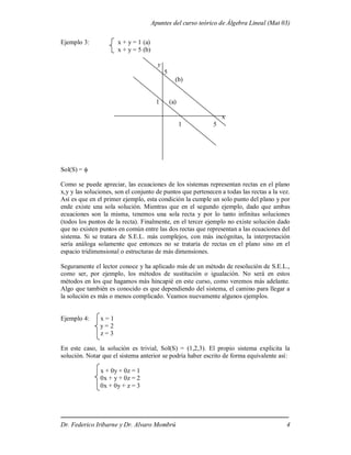 Apuntes del curso teórico de Álgebra Lineal (Mat 03)
Dr. Federico Iribarne y Dr. Alvaro Mombrú 4
Ejemplo 3: x + y = 1 (a)
x + y = 5 (b)
y
5
(b)
1 (a)
x
1 5
Sol(S) = 
Como se puede apreciar, las ecuaciones de los sistemas representan rectas en el plano
x,y y las soluciones, son el conjunto de puntos que pertenecen a todas las rectas a la vez.
Así es que en el primer ejemplo, esta condición la cumple un solo punto del plano y por
ende existe una sola solución. Mientras que en el segundo ejemplo, dado que ambas
ecuaciones son la misma, tenemos una sola recta y por lo tanto infinitas soluciones
(todos los puntos de la recta). Finalmente, en el tercer ejemplo no existe solución dado
que no existen puntos en común entre las dos rectas que representan a las ecuaciones del
sistema. Si se tratara de S.E.L. más complejos, con más incógnitas, la interpretación
sería análoga solamente que entonces no se trataría de rectas en el plano sino en el
espacio tridimensional o estructuras de más dimensiones.
Seguramente el lector conoce y ha aplicado más de un método de resolución de S.E.L.,
como ser, por ejemplo, los métodos de sustitución o igualación. No será en estos
métodos en los que hagamos más hincapié en este curso, como veremos más adelante.
Algo que también es conocido es que dependiendo del sistema, el camino para llegar a
la solución es más o menos complicado. Veamos nuevamente algunos ejemplos.
Ejemplo 4: x = 1
y = 2
z = 3
En este caso, la solución es trivial, Sol(S) = (1,2,3). El propio sistema explicita la
solución. Notar que el sistema anterior se podría haber escrito de forma equivalente así:
x + 0y + 0z = 1
0x + y + 0z = 2
0x + 0y + z = 3
 
