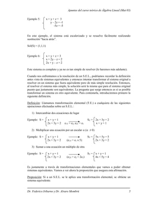Apuntes del curso teórico de Álgebra Lineal (Mat 03)
Dr. Federico Iribarne y Dr. Alvaro Mombrú 5
Ejemplo 5: x + y + z = 3
y – 2z = -1
-5z = -5
En este ejemplo, el sistema está escalerizado y se resuelve fácilmente realizando
sustitución “hacia atrás”.
Sol(S) = (1,1,1)
Ejemplo 6: x + y + z = 3
x + 2y – z = 2
2x + y – z = 2
Este sistema es completo y ya no es tan simple de resolver (lo haremos más adelante).
Cuando nos enfrentamos a la resolución de un S.E.L., podríamos recordar la definición
antes vista de sistemas equivalentes y entonces intentar transformar el sistema original a
resolver en un sistema que fuera equivalente pero de más simple resolución. Entonces,
al resolver el sistema más simple, la solución será la misma que para el sistema original
puesto que justamente son equivalentes. La pregunta que surge entonces es si es posible
transformar un sistema en otro equivalente. Para contestarla, introduciremos primero la
siguiente definición.
Definición: Llamamos transformación elemental (T.E.) a cualquiera de las siguientes
operaciones efectuadas sobre un S.E.L.:
1) Intercambiar dos ecuaciones de lugar
Ejemplo: S = x + y = 1 ST = 2x + 3y = 2
2x + 3y = 2 e1T = e2, e2T = e1 x + y = 1
2) Multiplicar una ecuación por un escalar  ( ≠ 0)
Ejemplo: S = x + y = 1 ST = 5x + 5y = 5
2x + 3y = 2 (e1T = e1 x 5) 2x + 3y = 2
3) Sumar a una ecuación un múltiplo de otra
Ejemplo: S = x + y = 1 ST = x + y = 1
2x + 3y = 2 (e2T = e2 + 2e1) 4x + 5y = 4
Es justamente a través de transformaciones elementales que vamos a poder obtener
sistemas equivalentes. Vamos a ver ahora la proposición que asegura esta afirmación.
Proposición: Si a un S.E.L. se le aplica una transformación elemental, se obtiene un
sistema equivalente.
 