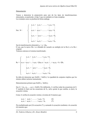 Apuntes del curso teórico de Álgebra Lineal (Mat 03)
Dr. Federico Iribarne y Dr. Alvaro Mombrú 6
Demostración:
Vamos a demostrar la proposición para uno de los tipos de transformaciones
elementales, en particular, el tipo 3 que en realidad es el más complejo.
Los restantes casos se prueban de forma análoga.
a11x1 + a12x2 + …….. + a1nxn = b1
. . . .
. . . .
. . . .
. . . .
Sea S = ai1x1 + ai2x2 + ……… + ainxn = bi
. . . .
. . . .
. . . .
. . . .
ak1x1 + ak2x2 + …….. + aknxn = bk
. . . .
. . . .
. . . .
. . . .
am1x1 + am2x2 + ……. + amnxn = bm
Sea la transformación elemental eit = ei + ek.
O sea, que la nueva fila i se obtendrá de sumarle un múltiplo de la fila k a la fila i
original.
Tenemos entonces el sistema transformado:
a11x1 + a12x2 + …….. + a1nxn = b1
. . . .
. . . .
. . . .
. . . .
ST = ai1x1 + ai2x2 +…+ ainxn + (ak1x1 + ak2x2 +…+ aknxn) = bi + bk
. . . .
. . . .
. . . .
. . . .
ak1x1 + ak2x2 + …….. + aknxn = bk
. . . .
. . . .
. . . .
. . . .
am1x1 + am2x2 + ……. + amnxn = bm
Se debe de demostrar que Sol(S) = Sol(ST). La igualdad de conjuntos implica que los
mismos deben incluirse mutuamente.
Demostraremos primero que Sol(S)  Sol(ST).
Sea A = (1, 2, ….,n)  Sol(S). Por definición, A verifica todas las ecuaciones de S.
Y también lo hará con las ecuaciones de ST, salvo quizás la que cambia, es decir, la
ecuación i-ésima.
Como A verifica la ecuación i-ésima y k-ésima de S tenemos que:
ai11 + ai22 + …….. + ainn = bi (6)
ak11 + ak22 + …….. + aknn = bk (7)
Pre-multiplicando por  la ecuación (7) y sumando la ecuación resultante a la ecuación
(6) tenemos que:
 