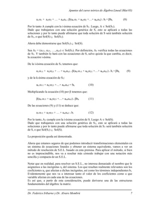 Apuntes del curso teórico de Álgebra Lineal (Mat 03)
Dr. Federico Iribarne y Dr. Alvaro Mombrú 7
ai11 + ai22 + … + ainn + (ak11 + ak22 +…+ aknn) = bi + bk (8)
Por lo tanto A cumple con la i-ésima ecuación de ST. Luego, A  Sol(ST).
Dado que trabajamos con una solución genérica de S, esto se aplicará a todas las
soluciones y por lo tanto puede afirmarse que toda solución de S será también solución
de ST, o que Sol(S)  Sol(ST).
Ahora debe demostrarse que Sol(ST)  Sol(S).
Sea AT = (1T, 2T, ….,nT)  Sol(ST). Por definición, AT verifica todas las ecuaciones
de ST. Y también lo hará con las ecuaciones de S, salvo quizás la que cambia, es decir,
la ecuación i-ésima.
De la i-ésima ecuación de ST tenemos que:
ai11T + ai22T + … + ainnT + (ak11T + ak22T +…+ aknnT) = bi + bk (9)
y de la k-ésima ecuación de ST:
ak11T + ak22T +…+ aknnT = bk (10)
Multiplicando la ecuación (10) por  tenemos que:
(ak11T + ak22T +…+ aknnT) = bk (11)
De las ecuaciones (9) y (11) se deduce que:
ai11T + ai22T + … + ainnT = bi (12)
Por lo tanto, AT cumple con la i-ésima ecuación de S. Luego A  Sol(S).
Dado que trabajamos con una solución genérica de ST, esto se aplicará a todas las
soluciones y por lo tanto puede afirmarse que toda solución de ST será también solución
de S, o que Sol(ST)  Sol(S).
La proposición queda así demostrada.
Ahora que estamos seguros de que podemos introducir transformaciones elementales en
un sistema de ecuaciones lineales y obtener un sistema equivalente, vamos a ver un
método de resolución de S.E.L. basado en esta premisa. Para aplicar el método, si bien
no es imprescindible, nos va a resultar más cómodo trabajar con una notación más
sencilla y compacta de un S.E.L.
Notar que en realidad, para resolver un S.E.L., no interesa demasiado el nombre que le
asignemos a las incógnitas xj del sistema. Los que resultan realmente relevantes son los
coeficientes aij que afectan a dichas incógnitas, así como los términos independientes bi.
Evidentemente que nos va a interesar tanto el valor de los coeficientes como a que
variable afectan en cada una de las ecuaciones.
Es así que, a partir de esta consideración, puede derivarse una de las estructuras
fundamentales del álgebra: la matriz.
 