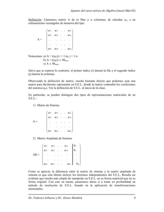 Apuntes del curso teórico de Álgebra Lineal (Mat 03)
Dr. Federico Iribarne y Dr. Alvaro Mombrú 8
Definición: Llamamos matriz A de m filas y n columnas, de entradas aij, a un
ordenamiento rectangular de números del tipo:
A =
















mn
m
m
n
n
a
a
a
a
a
a
a
a
a
.
.
.
.
.
.
.
.
.
.
.
.
.
.
.
.
2
1
2
22
21
1
12
11
Notaciones: a) A = ((aij)) i = 1:m, j = 1:n
b) A = ((aij))  Mmxn
c) A  Mmxn
Salvo que se exprese lo contrario, el primer índice (i) denota la fila y el segundo índice
(j) denota la columna.
Observando la definición de matriz, resulta bastante directo que podemos usar una
matriz para fácilmente representar un S.E.L. donde la matriz contendrá los coeficientes
del sistema (aij). Ver la definición de S.E.L. al inicio de la clase.
En particular, se pueden distinguir dos tipos de representaciones matriciales de un
S.E.L.:
1) Matriz de Sistema
A =
















mn
m
m
n
n
a
a
a
a
a
a
a
a
a
.
.
.
.
.
.
.
.
.
.
.
.
.
.
.
.
2
1
2
22
21
1
12
11
2) Matriz Ampliada de Sistema
A|b =
















m
mn
m
m
n
n
b
a
a
a
b
a
a
a
b
a
a
a
.
.
.
.
.
.
.
.
.
.
.
.
.
.
.
.
.
.
2
1
2
2
22
21
1
1
12
11
Como se aprecia, la diferencia entre la matriz de sistema y la matriz ampliada de
sistema es que esta última incluye los términos independientes del S.E.L. Resulta así
evidente que resulta más simple de manipular un S.E.L. en su forma matricial que en su
forma original. Con esto en mente, pasaremos ahora sí a tratar en profundidad un
método de resolución de S.E.L. basado en la aplicación de transformaciones
elementales.
 