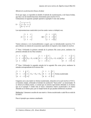 Apuntes del curso teórico de Álgebra Lineal (Mat 03)
Dr. Federico Iribarne y Dr. Alvaro Mombrú 9
Método de escalerización (Gauss-Jordan)
En lo que sigue, se expondrá en detalle el método de escalerización, o de Gauss-Jordan,
que hace uso de transformaciones elementales para resolver S.E.L.
Utilizaremos el siguiente ejemplo operativo (ejemplo 6 visto más arriba):
x + y + z = 3
S = x + 2y – z = 2
2x + y -z = 2
Las representaciones matriciales (con las cuales vamos a trabajar) son:
A =












1
1
2
1
2
1
1
1
1
A|b =












2
1
1
2
2
1
2
1
3
1
1
1
Vamos entonces a ver el procedimiento a seguir, que va introduciendo sucesivas T.E.
para obtener un sistema de ecuaciones equivalente al original y más simple de resolver.
1er
Paso: Utilizando la primera entrada de la primera fila como pivot, anulamos las
primeras entradas de las filas restantes:












2
1
1
2
2
1
2
1
3
1
1
1
F2T = F2 +(-1)F1













2
1
1
2
1
2
1
0
3
1
1
1
F3T = F3 +(-2)F1















4
3
1
0
1
2
1
0
3
1
1
1
2do
Paso: Utilizando la segunda entrada de la segunda fila como pivot, anulamos la
entrada correspondiente de la tercera fila:















4
3
1
0
1
2
1
0
3
1
1
1
F3T’ = F3T + F2T














5
5
0
0
1
2
1
0
3
1
1
1
Forma escalerizada
Llegamos así a una matriz (o forma) escalerizada, situación en la cual resolver el S.E.L.
es bastante simple, utilizando el método de sustitución “hacia atrás” ya mencionado. Si
se observa la última matriz, se notará que el sistema equivalente obtenido es el mismo
que en el ejemplo 5 citado más al inicio. Llamamos matriz escalerizada a la matriz
obtenida en el último paso, por el simple hecho de que pueden definírsele escalones.
Definición: Llamamos escalón de una matriz o forma escalerizada a cada fila no nula de
la matriz.
Para el ejemplo que estamos estudiando:
 