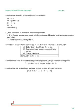 CURSO DE NIVELACIÓN POR CARRERAS
44
Tema # 1
10. Demuestre la validez de los siguientes razonamientos
a) 𝑝 → 𝑞
b) ∼ (𝑟 ∧ (∼ 𝑠))
c) ∼ 𝑟 → 𝑝
d) ∼ 𝑠
Conclusión: 𝑞
11. ¿Qué conclusión se deduce de la siguiente premisa?
a) Si el Ecuador explotara su propio petróleo, entonces el Ecuador tendría mayores ingresos
económicos.
El Ecuador explota su propio petróleo.
12. Simbolice el siguiente razonamiento y de una deducción completa de la conclusión
a) Cada número divisible por dos es par
b) Cuatro o es impar o es un número divisible
por dos
c) Cuatro no es impar
Conclusión: cuatro es par
13. Determine el valor de verdad de la siguiente proposición, y luego desarrolle su negación
(∀𝑥 ∈ ℝ)(𝑥 + 4 ≥ 0) → (∃𝑥 ∈ ℝ)(2𝑥 − 5 < 0)
14. Demuestre que la siguiente proposición es falsa. Luego niegue la proposición
(∀𝑥 ∈ ℝ)(6𝑥2
− 𝑥 − 2 = 0 → 𝑥 > 0)
 