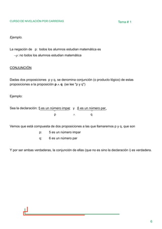 CURSO DE NIVELACIÓN POR CARRERAS
6
Tema # 1
Ejemplo.
La negación de p: todos los alumnos estudian matemática es
p
 :no todos los alumnos estudian matemática
CONJUNCIÓN
Dadas dos proposiciones p y q, se denomina conjunción (o producto lógico) de estas
proposiciones a la proposición p  q (se lee "p y q")
Ejemplo:
Sea la declaración: 5 es un número impar y 6 es un número par
p  q
Vemos que está compuesta de dos proposiciones a las que llamaremos p y q, que son
p: 5 es un número impar
q: 6 es un número par
Y por ser ambas verdaderas, la conjunción de ellas (que no es sino la declaración i) es verdadera.
 