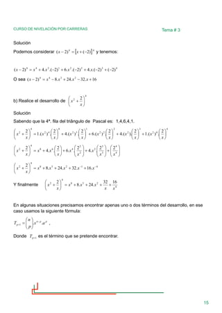 CURSO DE NIVELACIÓN POR CARRERAS
15
Tema # 3
Solución
Podemos considerar  4
4
)
2
(
)
2
( −
+
=
− x
x y tenemos:
4
3
2
2
1
3
4
4
)
2
(
)
2
.(
.
4
)
2
.(
.
6
)
2
.(
.
4
)
2
( −
+
−
+
−
+
−
+
=
− x
x
x
x
x
O sea 16
.
32
.
24
.
8
)
2
( 2
3
4
4
+
−
+
−
=
− x
x
x
x
x
b) Realice el desarrollo de
4
2 2






+
x
x
Solución
Sabendo que la 4ª. fila del triângulo de Pascal es: 1,4,6,4,1.
4
0
2
3
2
2
2
2
1
3
2
0
4
2
4
2 2
.
)
.(
1
2
).
.(
4
2
.
)
.(
6
2
.
)
.(
4
2
.
)
.(
1
2






+






+






+






+






=






+
x
x
x
x
x
x
x
x
x
x
x
x








+








+








+






+
=






+ 4
4
3
3
2
2
2
4
6
8
4
2 2
2
.
.
4
2
.
.
6
2
.
.
4
2
x
x
x
x
x
x
x
x
x
x
4
1
2
5
8
4
2
.
16
.
32
.
24
.
8
2 −
−
+
+
+
+
=






+ x
x
x
x
x
x
x
Y finalmente 4
2
5
8
4
2 16
32
.
24
.
8
2
x
x
x
x
x
x
x +
+
+
+
=






+
En algunas situaciones precisamos encontrar apenas uno o dos términos del desarrollo, en ese
caso usamos la siguiente fórmula:
p
p
n
p a
x
p
n
T .
.
1
−
+ 







= ,
Donde 1
+
p
T es el término que se pretende encontrar.
 