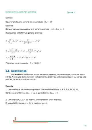 CURSO DE NIVELACIÓN POR CARRERAS
16
Tema # 3
Ejemplo:
Determinar el cuarto término del desarrollo de ( )6
2
6
.
3 +
x
Solución
Como pretendemos encontrar él 4º término entonces 3
4
1 =

=
+ p
p .
Sustituyendo en la fórmula general tenemos:
( )
3
6
3
3
3
6
2
4 6
3
!
3
!
3
6
!
6
6
.
)
.
3
.(
3
6




−
=








= −
x
x
T
3
6
3
3
6
3
4 6
3
!
3
4
5
6
6
3
!
3
!
3
!
3
4
5
6





=







= x
x
T
3
6
3
3
6
3
4 6
3
20
6
3
1
2
3
4
5
6



=







= x
x
T
Y tenemos como respuesta: 6
4 .
116640 x
T =
3.5. Sucesiones
Una sucesión matemática es una secuencia ordenada de números que puede ser finita o
infinita. A cada uno de los números se le denomina término y se le representa por 𝑎𝑛, siendo 𝑛 la
posición del término en la secuencia.
Ejemplo:
1) La sucesión de los números impares es una secuencia infinita: 1, 3, 5, 7, 9, 11, 13, 15,...
Donde el primer término es 𝑎1 = 1 y el quinto término es 𝑎5 = 9.
2) La sucesión 1, 2, 3, 4 y 5 es finita (sólo consta de cinco términos).
El segundo término es 𝑎2 = 2 y el cuarto es 𝑎4 = 4.
 