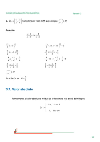 CURSO DE NIVELACIÓN POR CARRERAS
33
Tema # 3
c. Si 






3
22
,
2
13
x halle el mayor valor de M que satisfaga M
x
x

−
−
2
4
Solución
2
2
1
2
4
−
−
+
=
−
−
x
x
x
3
22
2
13

 x 2
3
22
2
2
2
13
−

−

− x
3
16
2
2
9

−
 x
4
9
2
2
3
8
−

−
−

−
x
8
3
2
2
9
4
−

−
−

−
x
1
8
3
2
2
1
1
9
4
+
−

−
−
+

+
−
x
8
5
2
4
9
5

−
−

x
x
9
5
2
4
8
5

−
−

x
x
M
x
x

−
−
2
4
La solución es:
9
5
=
M
3.7. Valor absoluto
Formalmente, el valor absoluto o módulo de todo número real a está definido por:






−
=
0
,
0
<
,
a
Si
a
a
Si
a
a
 