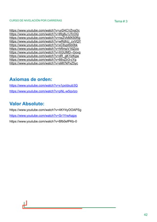 CURSO DE NIVELACIÓN POR CARRERAS
42
Tema # 3
https://www.youtube.com/watch?v=urD4CVZnqOc
https://www.youtube.com/watch?v=lRg8u1JTcOQ
https://www.youtube.com/watch?v=rwZVkMX50Rg
https://www.youtube.com/watch?v=wRdhU_cvVQY
https://www.youtube.com/watch?v=xC6yplSb0bk
https://www.youtube.com/watch?v=hRmpV16Zcio
https://www.youtube.com/watch?v=XGUMD--Govg
https://www.youtube.com/watch?v=dR_gK1IzKgw
https://www.youtube.com/watch?v=66vZIr3-cYg
https://www.youtube.com/watch?v=sMt7kPxZ5yc
Axiomas de orden:
https://www.youtube.com/watch?v=x1pxIdxub3Q
https://www.youtube.com/watch?v=pNL-w5qvIzo
Valor Absoluto:
https://www.youtube.com/watch?v=4KY4yOOAPSg
https://www.youtube.com/watch?v=Sr1YreAajps
https://www.youtube.com/watch?v=Bfb0efPKb-0
 