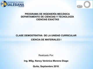 PROGRAMA DE INGENIERÍA MECÁNICA
DEPARTAMENTO DE CIENCIAS Y TECNOLOGÍA
CIENCIAS EXACTAS
CLASE DEMOSTRATIVA DE LA UNIDAD CURRICULAR
CIENCIA DE MATERIALES I
Realizado Por:
Ing. MSg. Nancy Verónica Moreno Diago
Quito, Septiembre 2016.
 