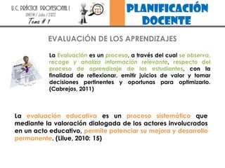planificación
docente
U.C. PRÁCTICA PROFESIONAL I
UNEFM / Julio / 2022
Tema # 1
EVALUACIÓN DE LOS APRENDIZAJES
La Evaluación es un proceso, a través del cual se observa,
recoge y analiza información relevante, respecto del
proceso de aprendizaje de los estudiantes, con la
finalidad de reflexionar, emitir juicios de valor y tomar
decisiones pertinentes y oportunas para optimizarlo.
(Cabrejos, 2011)
La evaluación educativa es un proceso sistemático que
mediante la valoración dialogada de los actores involucrados
en un acto educativo, permite potenciar su mejora y desarrollo
permanente. (Lilue, 2010: 15)
 
