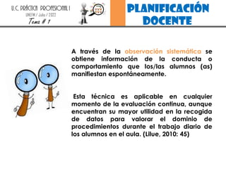 planificación
docente
U.C. PRÁCTICA PROFESIONAL I
UNEFM / Julio / 2022
Tema # 1
A través de la observación sistemática se
obtiene información de la conducta o
comportamiento que los/las alumnos (as)
manifiestan espontáneamente.
Esta técnica es aplicable en cualquier
momento de la evaluación continua, aunque
encuentran su mayor utilidad en la recogida
de datos para valorar el dominio de
procedimientos durante el trabajo diario de
los alumnos en el aula. (Lilue, 2010: 45)
 