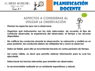 planificación
docente
U.C. PRÁCTICA PROFESIONAL I
UNEFM / Julio / 2022
Tema # 1
- Planear los aspectos que van a observarse.
- Organizar qué instrumentos son los más adecuados, de acuerdo al tipo de
conducta observada, la experiencia del observador, el tiempo y los recursos
disponibles.
- No calificar las conductas durante la observación, la valoración y análisis es un
paso posterior, las conductas deben ser reflejadas tal y como se observan.
- Debe ser fiable, para ello se recomienda hacerlo en cortos períodos de tiempo.
- Así como válida, es decir que permita obtener información para la cual fue
ejecutada.
- Seleccionar los hechos relevantes que ameriten ser observados.
- Es recomendable realizarla en un ambiente espontáneo y natural.
ASPECTOS A CONSIDERAR AL
UTILIZAR LA OBSERVACIÓN
 