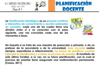 planificación
docente
U.C. PRÁCTICA PROFESIONAL I
UNEFM / Julio / 2022
Tema # 1
No importa si se trata de una maestra de preescolar o primaria, o de un
profesor de la secundaria o de la universidad, todo docente realiza
siempre, espontánea o reflexivamente, las tareas de planificar, enseñar
(ejecutar lo planificado) y evaluar el proceso de enseñar. El resultado de
este último incidirá, a su vez, en su futura planificación, con lo cual el
proceso de enseñar tiene asegurada una realimentación permanente.
(Cazau, 2011)
La Planificación Estratégica es un proceso continuo
e interactivo de conocimiento y acción ordenados
en sucesión, cada uno de los cuales tiene una
división entre sí y se conectan con el paso
siguiente, una vez concluido cada uno de los
momentos o fases.
 