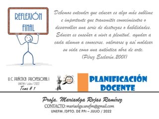 UNEFM /DPTO. DE PPr – JULIO / 2022
Profa. Mariaolga Rojas Ramírez
CONTACTO:mariaolga.unefm@gmail.com
Debemos entender que educar es algo más sublime
e importante que transmitir conocimientos o
desarrollar una serie de destrezas o habilidades.
Educar es enseñar a vivir a plenitud, ayudar a
cada alumno a conocerse, valorarse y así moldear
su vida como una auténtica obra de arte.
(Pérez Esclarín,2001)
planificación
docente
U.C. PRÁCTICA PROFESIONAL I
UNEFM / Julio / 2022
Tema # 1
REFLEXIÓN
FINAL
 
