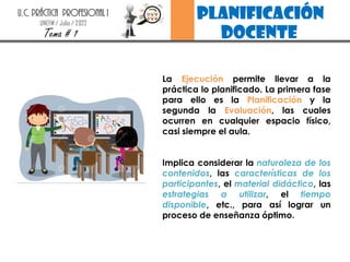 planificación
docente
U.C. PRÁCTICA PROFESIONAL I
UNEFM / Julio / 2022
Tema # 1
La Ejecución permite llevar a la
práctica lo planificado. La primera fase
para ello es la Planificación y la
segunda la Evaluación, las cuales
ocurren en cualquier espacio físico,
casi siempre el aula.
Implica considerar la naturaleza de los
contenidos, las características de los
participantes, el material didáctico, las
estrategias a utilizar, el tiempo
disponible, etc., para así lograr un
proceso de enseñanza óptimo.
 