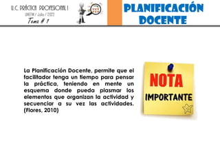 planificación
docente
U.C. PRÁCTICA PROFESIONAL I
UNEFM / Julio / 2022
Tema # 1
La Planificación Docente, permite que el
facilitador tenga un tiempo para pensar
la práctica, teniendo en mente un
esquema donde pueda plasmar los
elementos que organizan la actividad y
secuenciar a su vez las actividades.
(Flores, 2010)
 