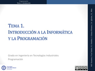 Programación
Tema 1. Introducción
Programación
Tema 1. Introducción
M.P.
Sesmero,
P.
de
Toledo,
F.J.
Ordoñez,
J.
Gómez-Romero,
J.A.
Iglesias,
J.L.
Mira
TEMA 1.
INTRODUCCIÓN A LA INFORMÁTICA
Y LA PROGRAMACIÓN
Grado en Ingeniería en Tecnologías Industriales
Programación
 