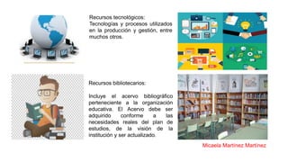 Recursos tecnológicos:
Tecnologías y procesos utilizados
en la producción y gestión, entre
muchos otros.
Recursos bibliotecarios:
Incluye el acervo bibliográfico
perteneciente a la organización
educativa. El Acervo debe ser
adquirido conforme a las
necesidades reales del plan de
estudios, de la visión de la
institución y ser actualizado.
Micaela Martínez Martínez
 