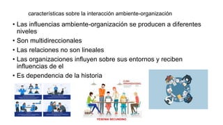 características sobre la interacción ambiente-organización
• Las influencias ambiente-organización se producen a diferentes
niveles
• Son multidireccionales
• Las relaciones no son lineales
• Las organizaciones influyen sobre sus entornos y reciben
influencias de el
• Es dependencia de la historia
Secundino López Yesenia Lizbeth
YESENIA SECUNDINO
 