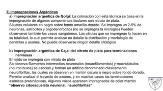 3) Impregnaciones Argénticas
a) Impregnación argentica de Golgi: La coloración con esta técnica se basa en la
impregnación de algunos componentes tisulares con nitrato de plata.
Siluetas celulares en negro sobre fondo amarillo-dorado. Se impregna un 2-5% de
neuronas, astrocitos y oligodendrocitos (no se impregna la microglia) Pueden
observarse también los vasos sanguíneos. Las células que se impregnan lo hacen en
su totalidad, lo cual permite analizar en detalle la distribución y morfología de
dendritas y axones. No puede observarse ningún detalle citológico
b) Impregnación argéntica de Cajal del nitrato de plata para terminaciones
nerviosas
El tejido se impregna con nitrato de plata
Se observa filamentos intermedios neuronales (neurofilamentos) y mocrotúbulos
(neurotúbulos) se asocian y forman un artificio denominado clásicamente
neurofibrillas, las cuales se observan en marrón oscuro o negro sobre fondo dorado.
Permite analizar el trayecto de axones, y en muchos casos las terminaciones
axónicas presinápticas. Algunos vasos aparecen impregnados de color marrón
*observo citoesqueleto neuronal, neurofibrillas*
 