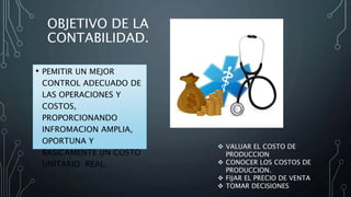 OBJETIVO DE LA
CONTABILIDAD.
• PEMITIR UN MEJOR
CONTROL ADECUADO DE
LAS OPERACIONES Y
COSTOS,
PROPORCIONANDO
INFROMACION AMPLIA,
OPORTUNA Y
BASICAMENTE UN COSTO
UNITARIO REAL.
 VALUAR EL COSTO DE
PRODUCCION
 CONOCER LOS COSTOS DE
PRODUCCION.
 FIJAR EL PRECIO DE VENTA
 TOMAR DECISIONES
 