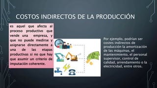 COSTOS INDIRECTOS DE LA PRODUCCIÓN
es aquel que afecta al
proceso productivo que
vende una empresa, y
que no puede medirse y
asignarse directamente a
una de las etapas
productivas si no que hay
que asumir un criterio de
imputación coherente.
Por ejemplo, podrían ser
costes indirectos de
producción la amortización
de las máquinas, el
mantenimiento, el personal
supervisor, control de
calidad, arrendamiento o la
electricidad, entre otros.
 
