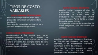 TIPOS DE COSTO
VARIABLES
COSTO VARIABLE DIGRESIVO:
aquellos costos que tienden a disminuir
en función del aumento del nivel de
actividad, y se incrementan conforme
disminuye el nivel de actividad.
Este tipo de costos, aunque es poco
frecuente en la práctica, puede
presentarse en algunas ocasiones.
COSTO VARIABLE PROPORCIONAL:
Estos varían según el volumen de lo
producido e implican un valor unitario
constante.
Por ejemplo: materiales necesarios para
producir determinado producto.
COSTO VARIABLE PROGRESIVO:
corresponden a los costos que varían
proporcionalmente a los niveles de
producción, por lo tanto, varían con un valor
unitario creciente. Por ejemplo: mano de obra,
mientras más producen, más horas se les
pagan a los empleados.
COSTO VARIABLE REGRESIVO:
aquellos costos inversos al nivel de
producción, es decir que, al
presentarse un mayor nivel de
producción, los costos por unidad
serán menores. Por lo tanto, a mayor
demanda menor precio.
Por ejemplo: compra de materiales de
forma mayorista, con descuento por
cantidad.
 
