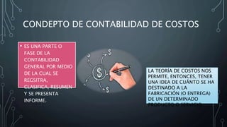 CONDEPTO DE CONTABILIDAD DE COSTOS
• ES UNA PARTE O
FASE DE LA
CONTABILIDAD
GENERAL POR MEDIO
DE LA CUAL SE
REGSITRA,
CLASIFICA, RESUMEN
Y SE PRESENTA
INFORME.
LA TEORÍA DE COSTOS NOS
PERMITE, ENTONCES, TENER
UNA IDEA DE CUÁNTO SE HA
DESTINADO A LA
FABRICACIÓN (O ENTREGA)
DE UN DETERMINADO
PRODUCTO O SERVICIO.
 