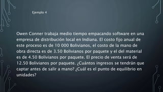 Owen Conner trabaja medio tiempo empacando software en una
empresa de distribución local en Indiana. El costo fijo anual de
este proceso es de 10 000 Bolivianos, el costo de la mano de
obra directa es de 3.50 Bolivianos por paquete y el del material
es de 4.50 Bolivianos por paquete. El precio de venta será de
12.50 Bolivianos por paquete. ¿Cuántos ingresos se tendrán que
captar antes de salir a mano? ¿Cuál es el punto de equilibrio en
unidades?
Ejemplo 4
 