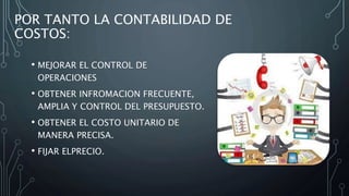POR TANTO LA CONTABILIDAD DE
COSTOS:
• MEJORAR EL CONTROL DE
OPERACIONES
• OBTENER INFROMACION FRECUENTE,
AMPLIA Y CONTROL DEL PRESUPUESTO.
• OBTENER EL COSTO UNITARIO DE
MANERA PRECISA.
• FIJAR ELPRECIO.
 