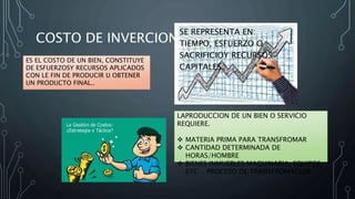 COSTO DE INVERCION
ES EL COSTO DE UN BIEN, CONSTITUYE
DE ESFUERZOSY RECURSOS APLICADOS
CON LE FIN DE PRODUCIR U OBTENER
UN PRODUCTO FINAL..
SE REPRESENTA EN:
TIEMPO, ESFUERZO O
SACRIFICIOY RECURSOS
CAPITALES.
LAPRODUCCION DE UN BIEN O SERVICIO
REQUIERE.
 MATERIA PRIMA PARA TRANSFROMAR
 CANTIDAD DETERMINADA DE
HORAS/HOMBRE
 BIENES INMUEBLES MAQUINARIA, EQUIPOS,
ETC… PROCESO DE TRANSFROMACION.
 
