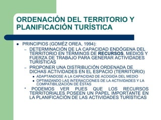 ORDENACIÓN DEL TERRITORIO Y
PLANIFICACIÓN TURÍSTICA
 PRINCIPIOS (GOMÉZ OREA, 1994):
– DETERMINACIÓN DE LA CAPACIDAD ENDÓGENA DEL
TERRITORIO EN TÉRMINOS DE RECURSOS, MEDIOS Y
FUERZA DE TRABAJO PARA GENERAR ACTIVIDADES
TURÍSTICAS
– PROPONER UNA DISTRIBUCIÓN ORDENADA DE
DICHAS ACTIVIDADES EN EL ESPACIO (TERRITORIO)
 ADAPTANDOSE A LA CAPACIDAD DE ACOGIDA DEL MEDIO
 OPTIMIZANDO LAS INTERACCIONES DE LA ACTIVIDADES Y LA
COMPATIBILIZACIÓN DE ÉSTAS
* PODEMOS VER PUES QUE LOS RECURSOS
TERRITORIALES POSEEN UN PAPEL IMPORTANTE EN
LA PLANIFICACIÓN DE LAS ACTIVIDADES TURÍSTICAS
 