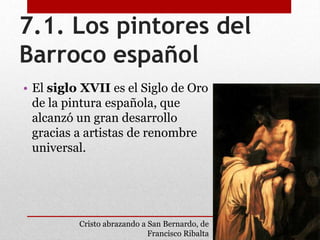 7.1. Los pintores del
Barroco español
• El siglo XVII es el Siglo de Oro
de la pintura española, que
alcanzó un gran desarrollo
gracias a artistas de renombre
universal.
Cristo abrazando a San Bernardo, de
Francisco Ribalta
 