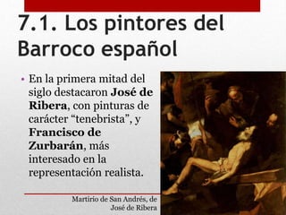 7.1. Los pintores del
Barroco español
• En la primera mitad del
siglo destacaron José de
Ribera, con pinturas de
carácter “tenebrista”, y
Francisco de
Zurbarán, más
interesado en la
representación realista.
Martirio de San Andrés, de
José de Ribera
 