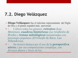 7.2. Diego Velázquez
• Diego Velázquez fue el máximo representante del Siglo
de Oro y el pintor español más universal:
• ▫ Cultivó todos los géneros: retratos (Las
Meninas), cuadros históricos (La rendición de
Breda) y temas mitológicos humanizados con
personajes populares (El triunfo de Baco, Las
Hilanderas).
• ▫ Su técnica destaca por el uso de la perspectiva
aérea y por sus composiciones complejas, con
diversos planos y focos de luz.
 