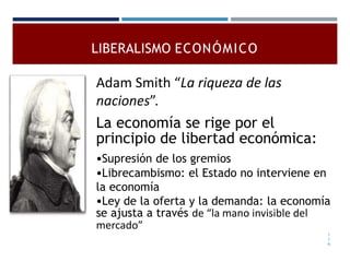 LIBERALISMO ECONÓMICO
Adam Smith “La riqueza de las
naciones”.
La economía se rige por el
principio de libertad económica:
•Supresión de los gremios
•Librecambismo: el Estado no interviene en
la economía
•Ley de la oferta y la demanda: la economía
se ajusta a través de “la mano invisible del
mercado”
1
1
9
 