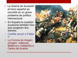 • En España la cuestión
sucesoria también hizo
que surgieran dos
bandos.
• Castilla apoyó a Felipe
V
• La Corona de Aragón
(Aragón, Valencia,
Mallorca y Cataluña) a
Carlos de Austria
• La Guerra de Sucesión
al trono español se
convirtió en un grave
problema de política
internacional
 