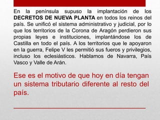 En la península supuso la implantación de los
DECRETOS DE NUEVA PLANTA en todos los reinos del
país. Se unificó el sistema administrativo y judicial, por lo
que los territorios de la Corona de Aragón perdieron sus
propias leyes e instituciones, implantándose los de
Castilla en todo el país. A los territorios que le apoyaron
en la guerra, Felipe V les permitió sus fueros y privilegios,
incluso los eclesiásticos. Hablamos de Navarra, País
Vasco y Valle de Arán.
Ese es el motivo de que hoy en día tengan
un sistema tributario diferente al resto del
país.
 