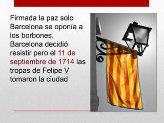 Firmada la paz solo
Barcelona se oponía a
los borbones.
Barcelona decidió
resistir pero el 11 de
septiembre de 1714 las
tropas de Felipe V
tomaron la ciudad
 