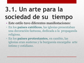 3.1. Un arte para la
sociedad de su tiempo
• Este estilo tuvo diferentes manifestaciones:
▫ En los países católicos, las iglesias presentaban
una decoración fastuosa, dedicada a la propaganda
religiosa.
▫ En los países protestantes, en cambio, las
iglesias eran austeras y la burguesía encargaba arte
íntimo y cotidiano.
 